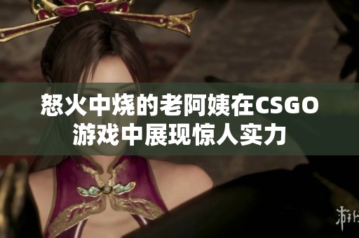 怒火中燒的老阿姨在CSGO游戲中展現(xiàn)驚人實力