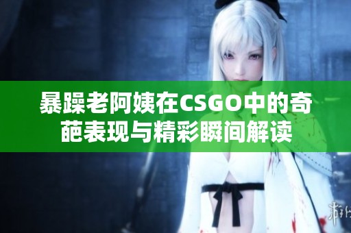 暴躁老阿姨在CSGO中的奇葩表現(xiàn)與精彩瞬間解讀
