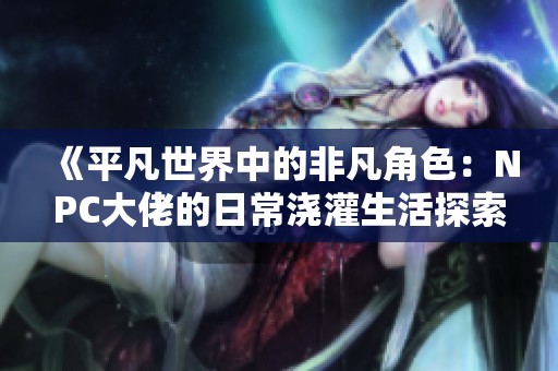 《平凡世界中的非凡角色：NPC大佬的日常澆灌生活探索》