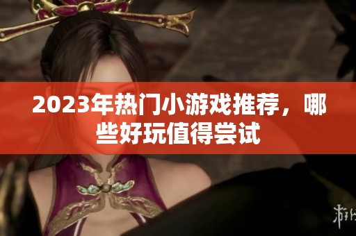 2023年熱門小游戲推薦，哪些好玩值得嘗試