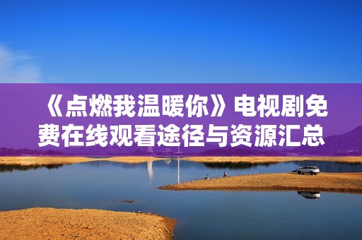 《點燃我溫暖你》電視劇免費在線觀看途徑與資源匯總