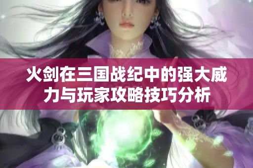 火劍在三國戰(zhàn)紀(jì)中的強大威力與玩家攻略技巧分析