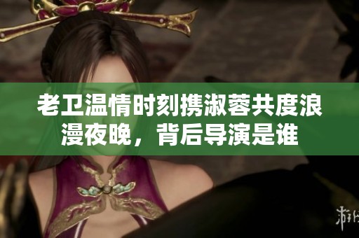 老衛(wèi)溫情時(shí)刻攜淑蓉共度浪漫夜晚，背后導(dǎo)演是誰(shuí)