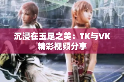 沉浸在玉足之美：TK與VK精彩視頻分享