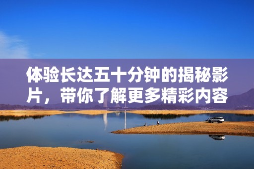 體驗(yàn)長(zhǎng)達(dá)五十分鐘的揭秘影片，帶你了解更多精彩內(nèi)容