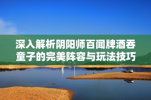 深入解析陰陽師百聞牌酒吞童子的完美陣容與玩法技巧