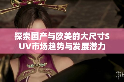 探索國產(chǎn)與歐美的大尺寸SUV市場趨勢與發(fā)展?jié)摿? title=