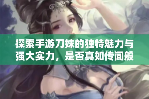 探索手游刀妹的獨(dú)特魅力與強(qiáng)大實(shí)力，是否真如傳聞般引人入勝