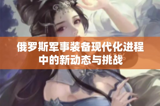 俄羅斯軍事裝備現代化進程中的新動態(tài)與挑戰(zhàn)