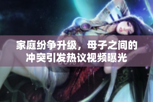 家庭紛爭升級，母子之間的沖突引發(fā)熱議視頻曝光