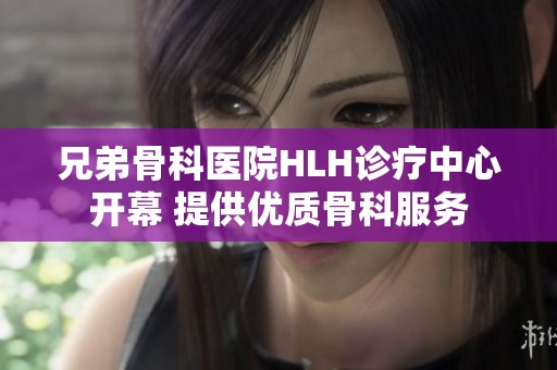 兄弟骨科醫(yī)院HLH診療中心開幕 提供優(yōu)質(zhì)骨科服務