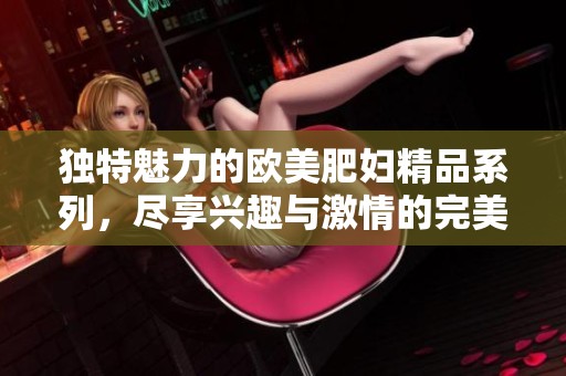 獨(dú)特魅力的歐美肥婦精品系列，盡享興趣與激情的完美結(jié)合