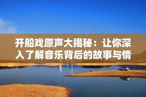 開船戲原聲大揭秘：讓你深入了解音樂背后的故事與情感