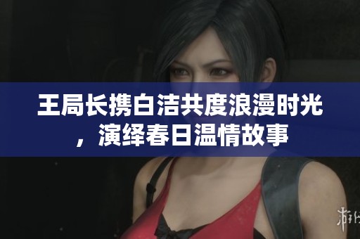 王局長攜白潔共度浪漫時光，演繹春日溫情故事