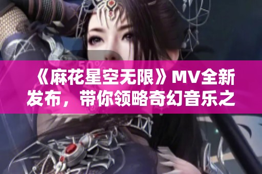《麻花星空無限》MV全新發(fā)布，帶你領(lǐng)略奇幻音樂之旅