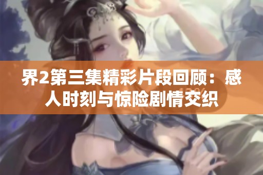 界2第三集精彩片段回顧：感人時刻與驚險劇情交織