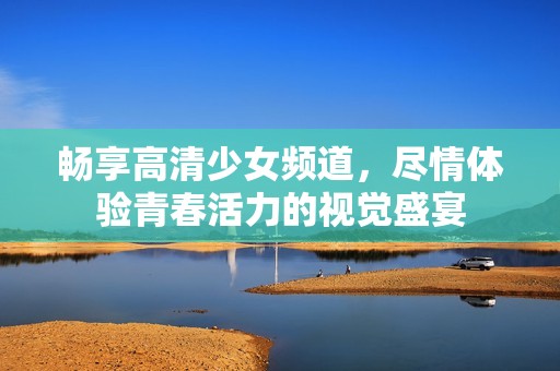 暢享高清少女頻道，盡情體驗青春活力的視覺盛宴