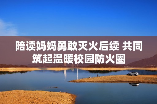 陪讀媽媽勇敢滅火后續(xù) 共同筑起溫暖校園防火圈