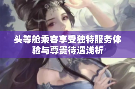 頭等艙乘客享受獨(dú)特服務(wù)體驗(yàn)與尊貴待遇淺析