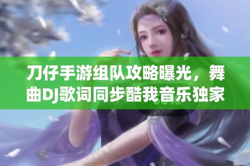 刀仔手游組隊(duì)攻略曝光，舞曲DJ歌詞同步酷我音樂獨(dú)家體驗(yàn)揭秘