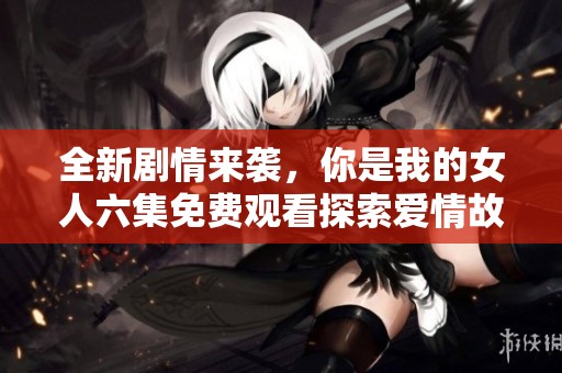 全新劇情來襲，你是我的女人六集免費觀看探索愛情故事
