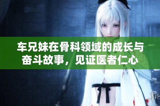 車兄妹在骨科領(lǐng)域的成長(zhǎng)與奮斗故事，見證醫(yī)者仁心