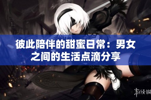 彼此陪伴的甜蜜日常：男女之間的生活點滴分享