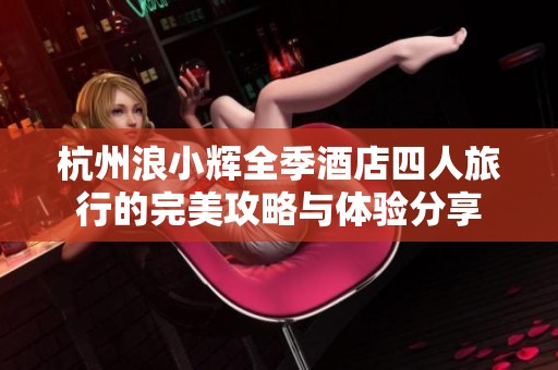 杭州浪小輝全季酒店四人旅行的完美攻略與體驗(yàn)分享