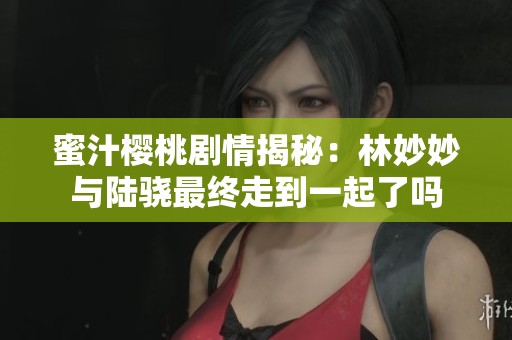 蜜汁櫻桃劇情揭秘：林妙妙與陸驍最終走到一起了嗎