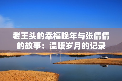 老王頭的幸福晚年與張倩倩的故事：溫暖歲月的記錄