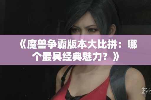《魔獸爭霸版本大比拼：哪個(gè)最具經(jīng)典魅力？》