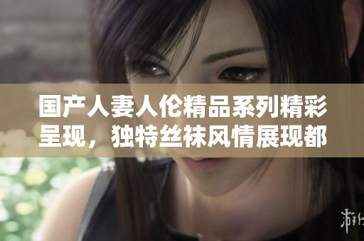 國產(chǎn)人妻人倫精品系列精彩呈現(xiàn)，獨(dú)特絲襪風(fēng)情展現(xiàn)都市魅力