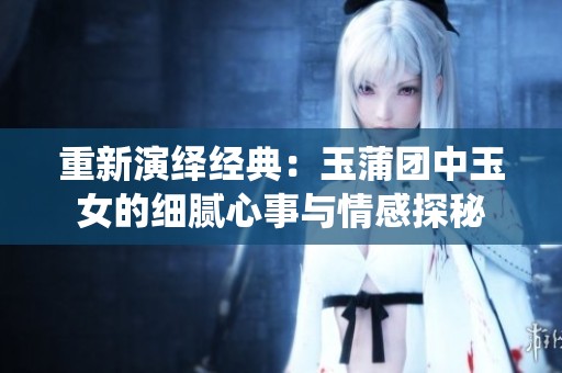 重新演繹經(jīng)典：玉蒲團中玉女的細膩心事與情感探秘