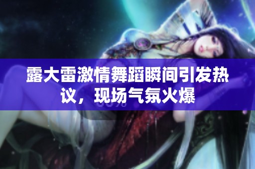 露大雷激情舞蹈瞬間引發(fā)熱議，現(xiàn)場(chǎng)氣氛火爆