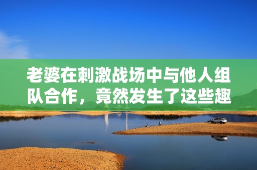 老婆在刺激戰(zhàn)場中與他人組隊(duì)合作，竟然發(fā)生了這些趣事