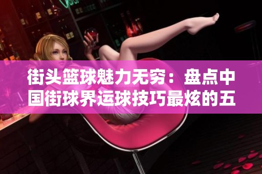 街頭籃球魅力無窮：盤點(diǎn)中國街球界運(yùn)球技巧最炫的五位高手