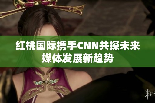 紅桃國(guó)際攜手CNN共探未來(lái)媒體發(fā)展新趨勢(shì)