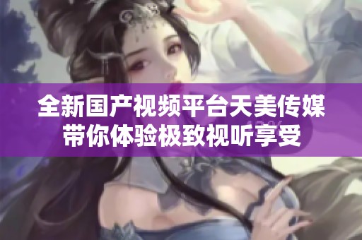 全新國產(chǎn)視頻平臺(tái)天美傳媒帶你體驗(yàn)極致視聽享受